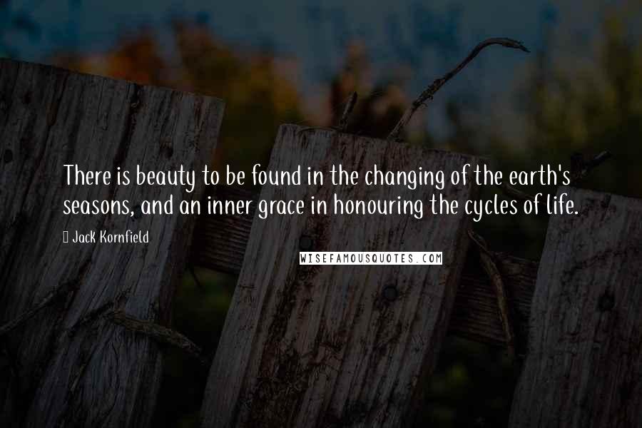 Jack Kornfield Quotes: There is beauty to be found in the changing of the earth's seasons, and an inner grace in honouring the cycles of life.