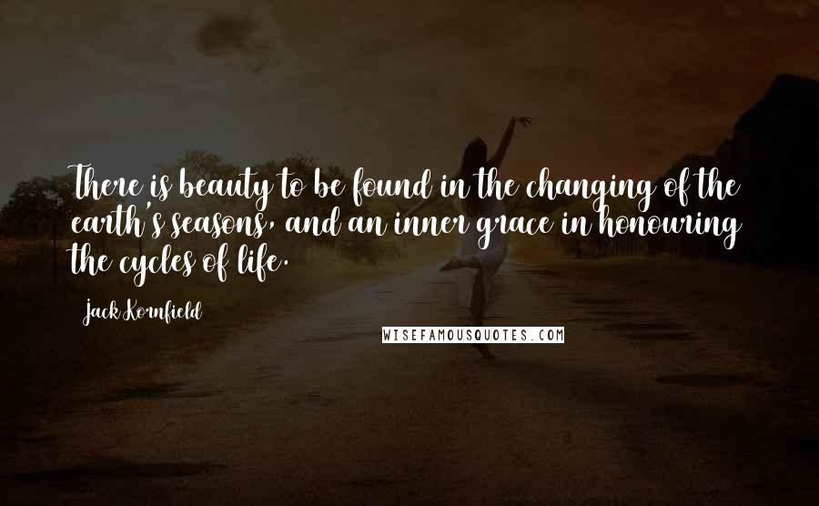 Jack Kornfield Quotes: There is beauty to be found in the changing of the earth's seasons, and an inner grace in honouring the cycles of life.