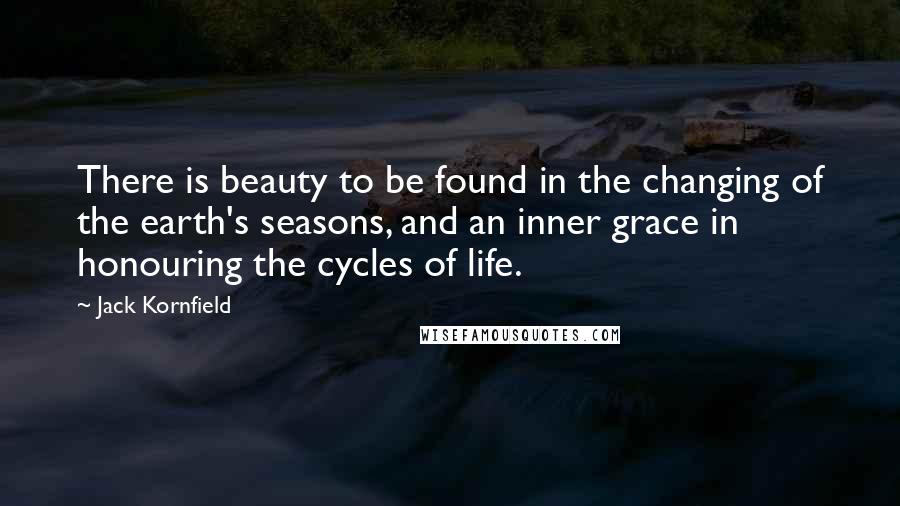 Jack Kornfield Quotes: There is beauty to be found in the changing of the earth's seasons, and an inner grace in honouring the cycles of life.