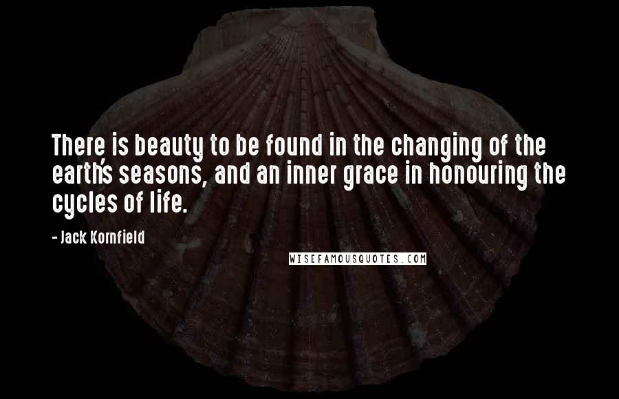 Jack Kornfield Quotes: There is beauty to be found in the changing of the earth's seasons, and an inner grace in honouring the cycles of life.