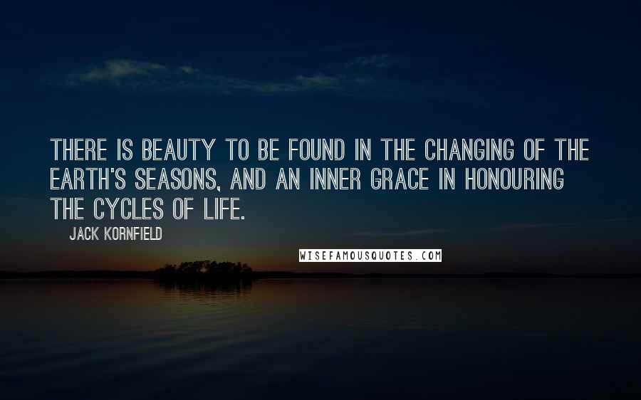 Jack Kornfield Quotes: There is beauty to be found in the changing of the earth's seasons, and an inner grace in honouring the cycles of life.