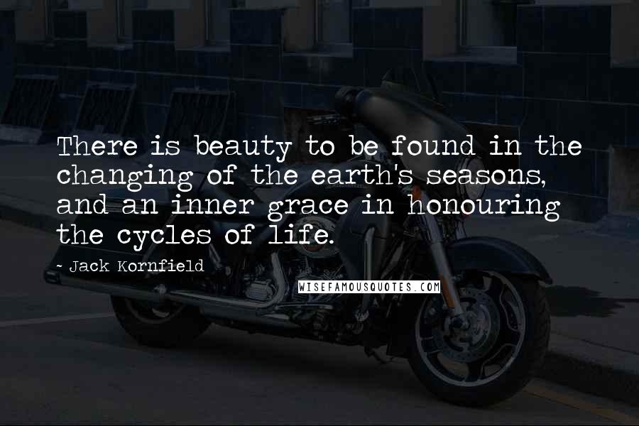 Jack Kornfield Quotes: There is beauty to be found in the changing of the earth's seasons, and an inner grace in honouring the cycles of life.