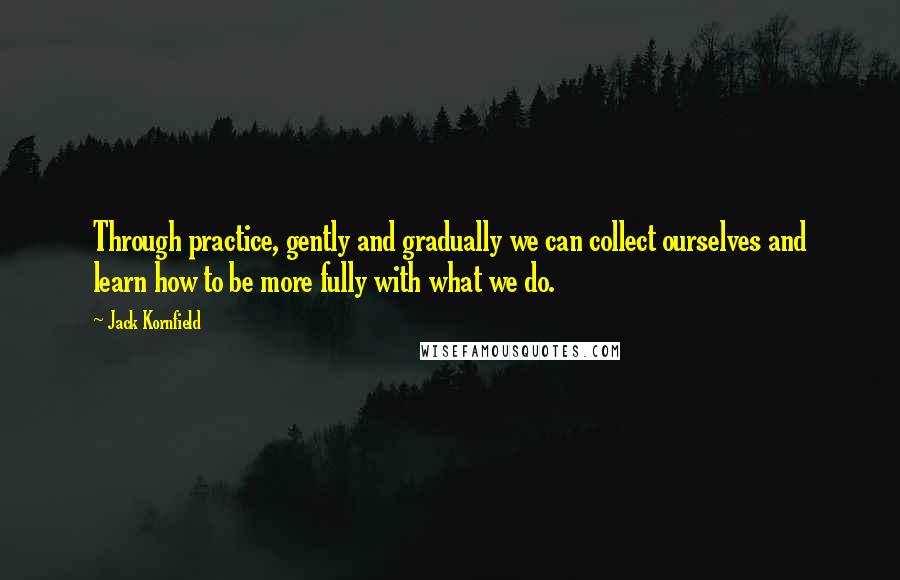 Jack Kornfield Quotes: Through practice, gently and gradually we can collect ourselves and learn how to be more fully with what we do.