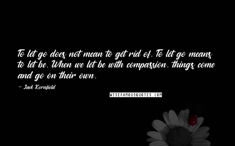 Jack Kornfield Quotes: To let go does not mean to get rid of. To let go means to let be. When we let be with compassion, things come and go on their own.