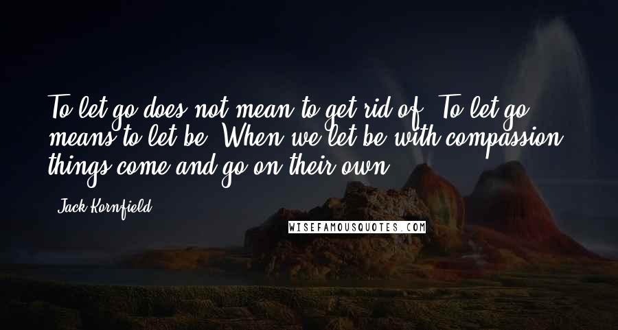 Jack Kornfield Quotes: To let go does not mean to get rid of. To let go means to let be. When we let be with compassion, things come and go on their own.