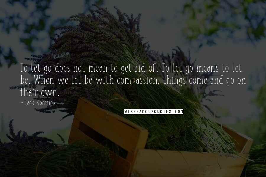 Jack Kornfield Quotes: To let go does not mean to get rid of. To let go means to let be. When we let be with compassion, things come and go on their own.