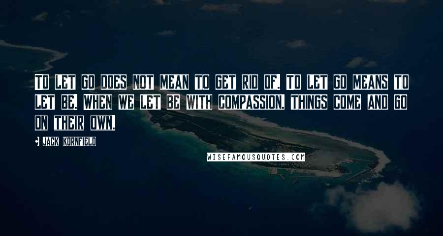 Jack Kornfield Quotes: To let go does not mean to get rid of. To let go means to let be. When we let be with compassion, things come and go on their own.