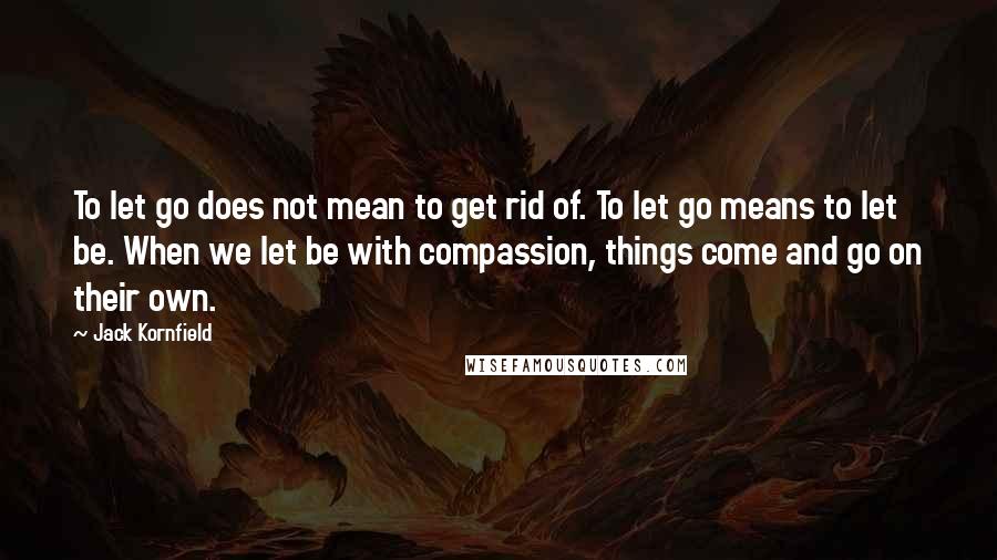 Jack Kornfield Quotes: To let go does not mean to get rid of. To let go means to let be. When we let be with compassion, things come and go on their own.