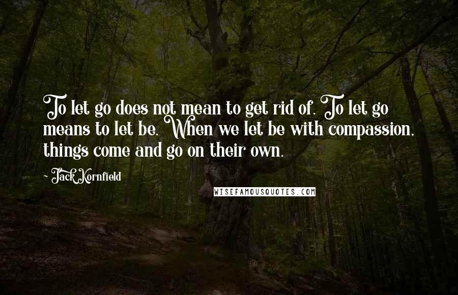 Jack Kornfield Quotes: To let go does not mean to get rid of. To let go means to let be. When we let be with compassion, things come and go on their own.