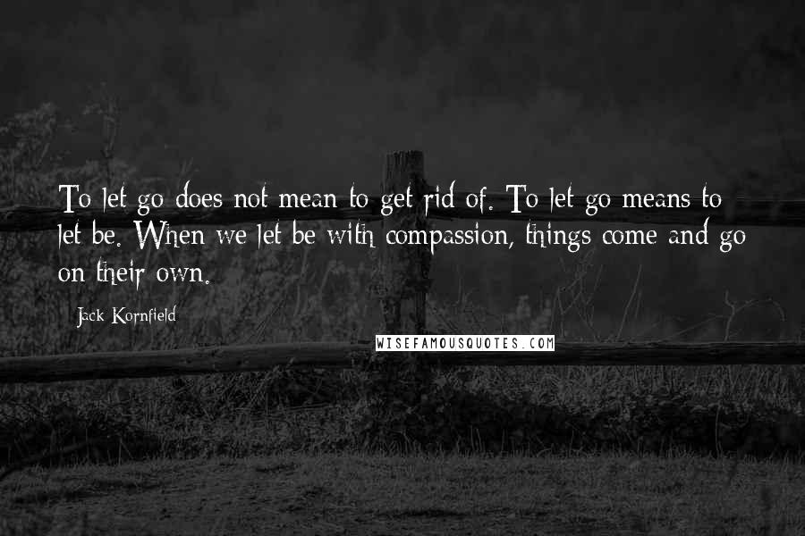 Jack Kornfield Quotes: To let go does not mean to get rid of. To let go means to let be. When we let be with compassion, things come and go on their own.