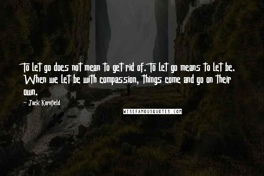 Jack Kornfield Quotes: To let go does not mean to get rid of. To let go means to let be. When we let be with compassion, things come and go on their own.