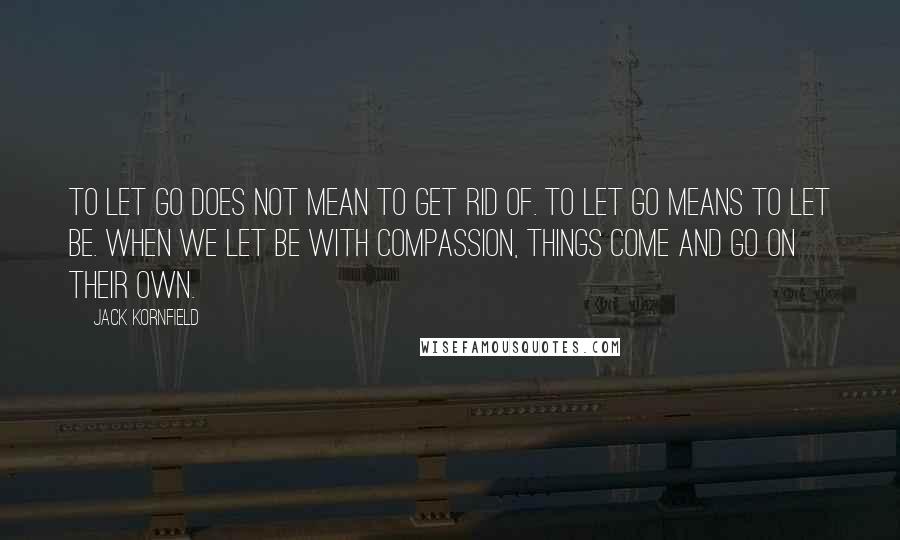 Jack Kornfield Quotes: To let go does not mean to get rid of. To let go means to let be. When we let be with compassion, things come and go on their own.