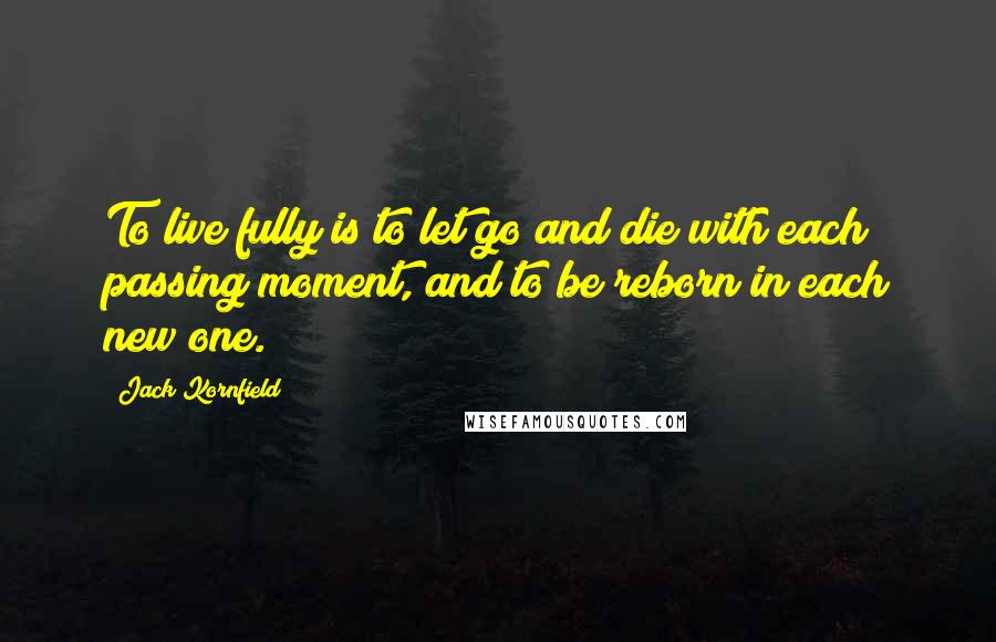 Jack Kornfield Quotes: To live fully is to let go and die with each passing moment, and to be reborn in each new one.