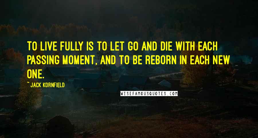 Jack Kornfield Quotes: To live fully is to let go and die with each passing moment, and to be reborn in each new one.