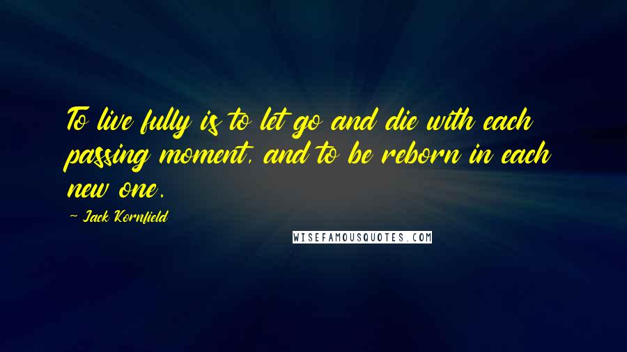 Jack Kornfield Quotes: To live fully is to let go and die with each passing moment, and to be reborn in each new one.