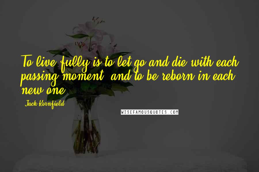 Jack Kornfield Quotes: To live fully is to let go and die with each passing moment, and to be reborn in each new one.