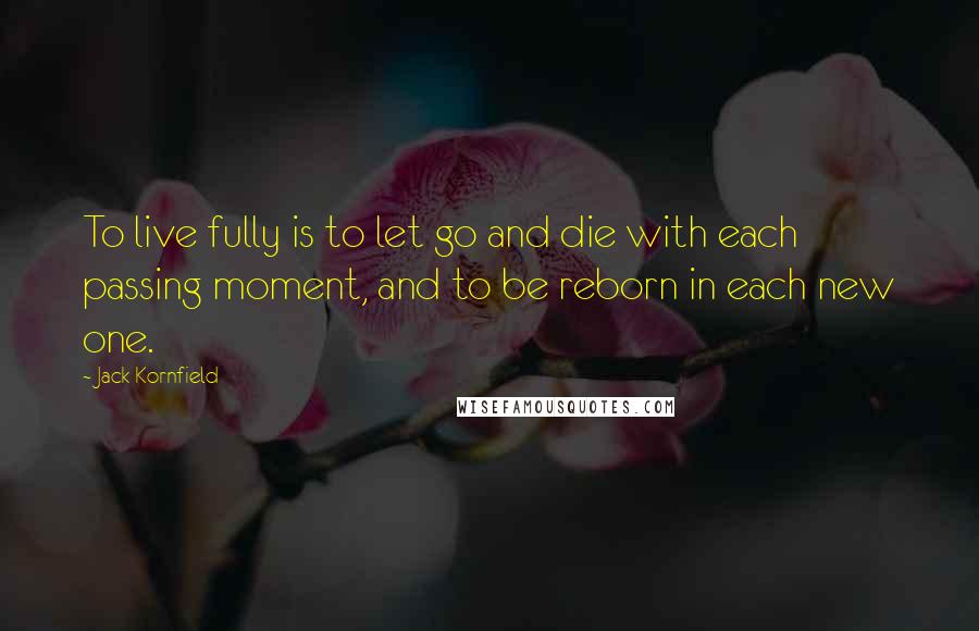Jack Kornfield Quotes: To live fully is to let go and die with each passing moment, and to be reborn in each new one.
