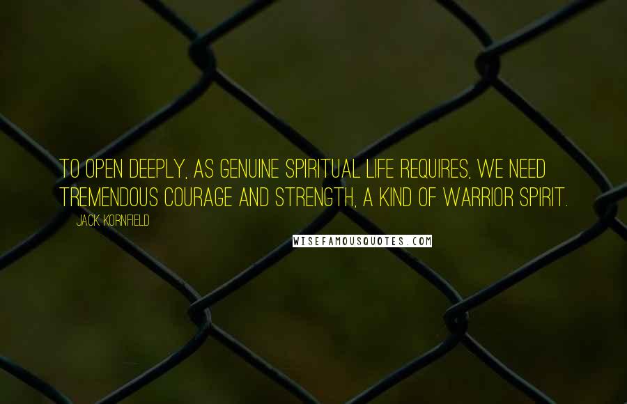 Jack Kornfield Quotes: To open deeply, as genuine spiritual life requires, we need tremendous courage and strength, a kind of warrior spirit.