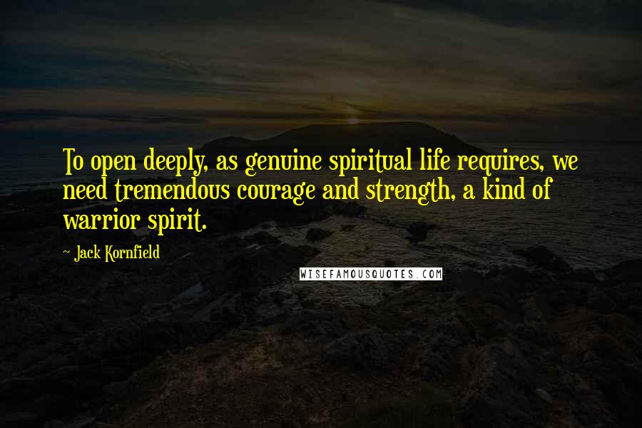 Jack Kornfield Quotes: To open deeply, as genuine spiritual life requires, we need tremendous courage and strength, a kind of warrior spirit.