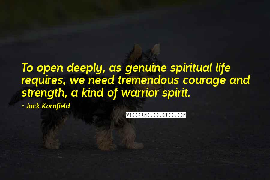 Jack Kornfield Quotes: To open deeply, as genuine spiritual life requires, we need tremendous courage and strength, a kind of warrior spirit.