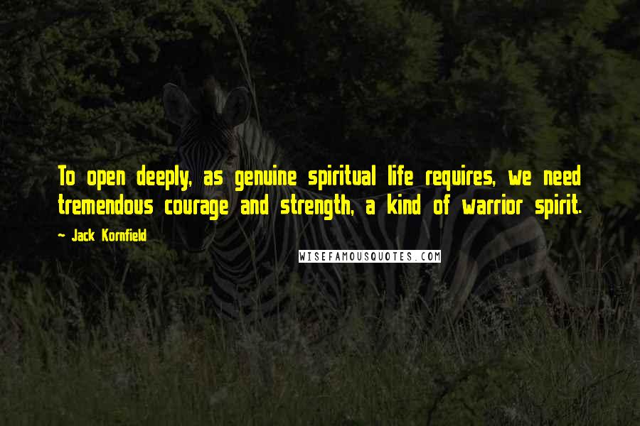 Jack Kornfield Quotes: To open deeply, as genuine spiritual life requires, we need tremendous courage and strength, a kind of warrior spirit.