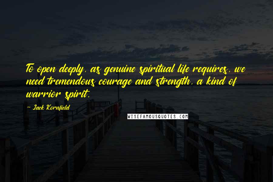 Jack Kornfield Quotes: To open deeply, as genuine spiritual life requires, we need tremendous courage and strength, a kind of warrior spirit.