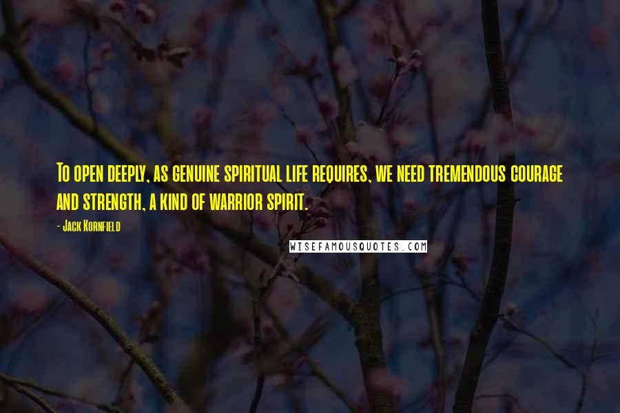 Jack Kornfield Quotes: To open deeply, as genuine spiritual life requires, we need tremendous courage and strength, a kind of warrior spirit.