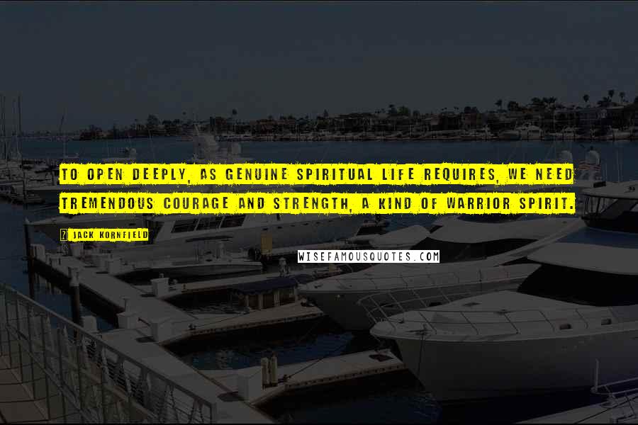 Jack Kornfield Quotes: To open deeply, as genuine spiritual life requires, we need tremendous courage and strength, a kind of warrior spirit.