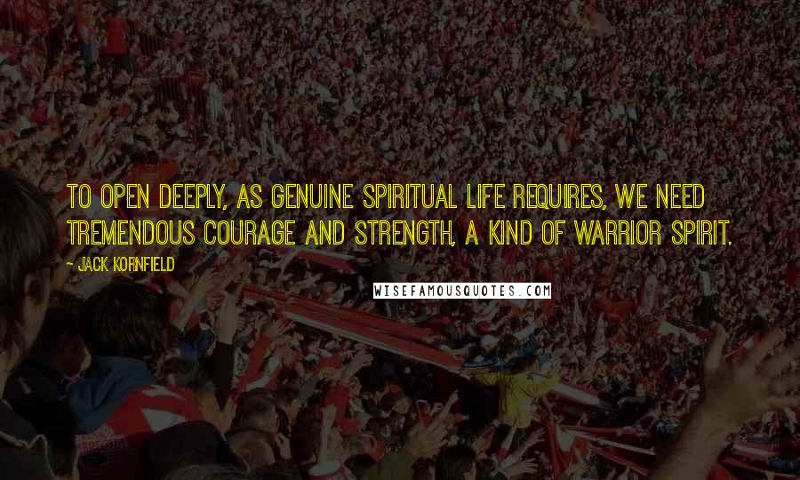 Jack Kornfield Quotes: To open deeply, as genuine spiritual life requires, we need tremendous courage and strength, a kind of warrior spirit.