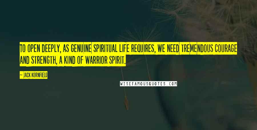 Jack Kornfield Quotes: To open deeply, as genuine spiritual life requires, we need tremendous courage and strength, a kind of warrior spirit.