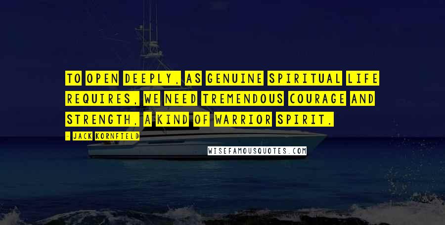 Jack Kornfield Quotes: To open deeply, as genuine spiritual life requires, we need tremendous courage and strength, a kind of warrior spirit.