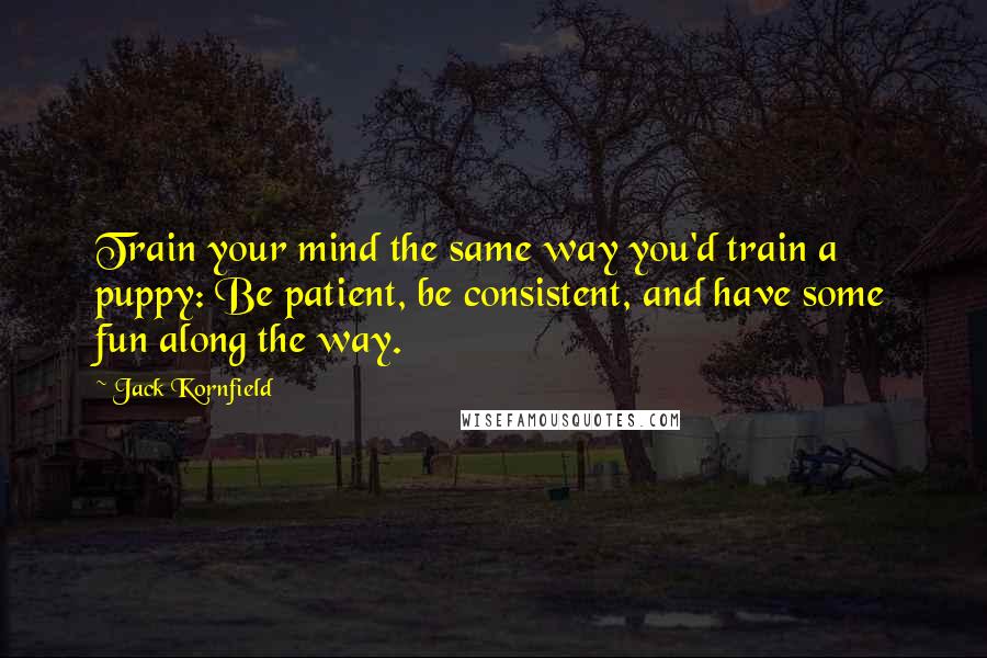 Jack Kornfield Quotes: Train your mind the same way you'd train a puppy: Be patient, be consistent, and have some fun along the way.