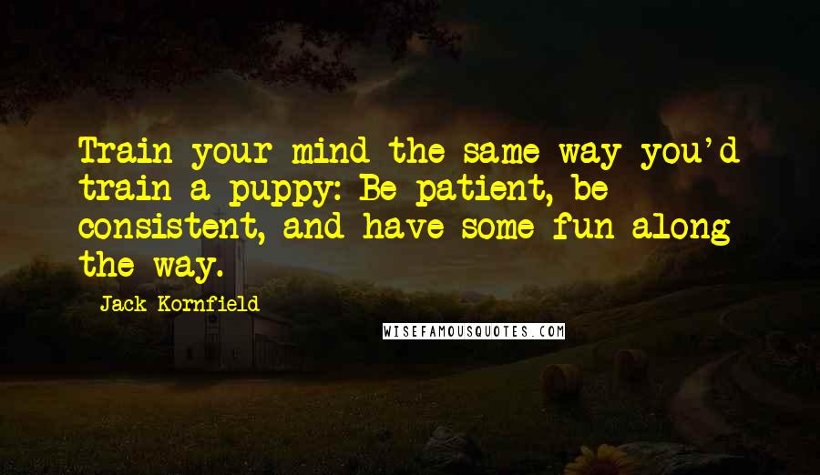 Jack Kornfield Quotes: Train your mind the same way you'd train a puppy: Be patient, be consistent, and have some fun along the way.