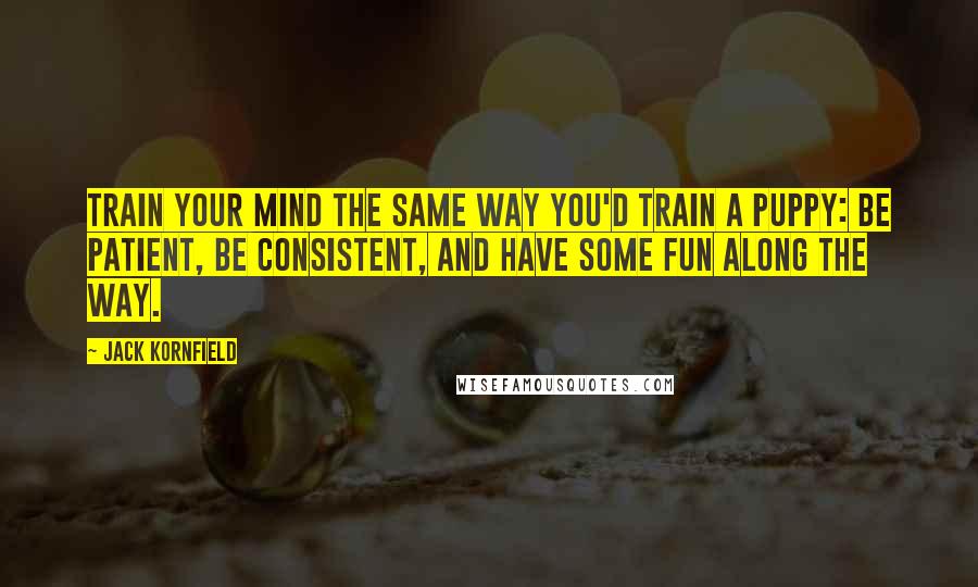 Jack Kornfield Quotes: Train your mind the same way you'd train a puppy: Be patient, be consistent, and have some fun along the way.