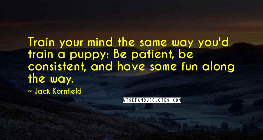 Jack Kornfield Quotes: Train your mind the same way you'd train a puppy: Be patient, be consistent, and have some fun along the way.