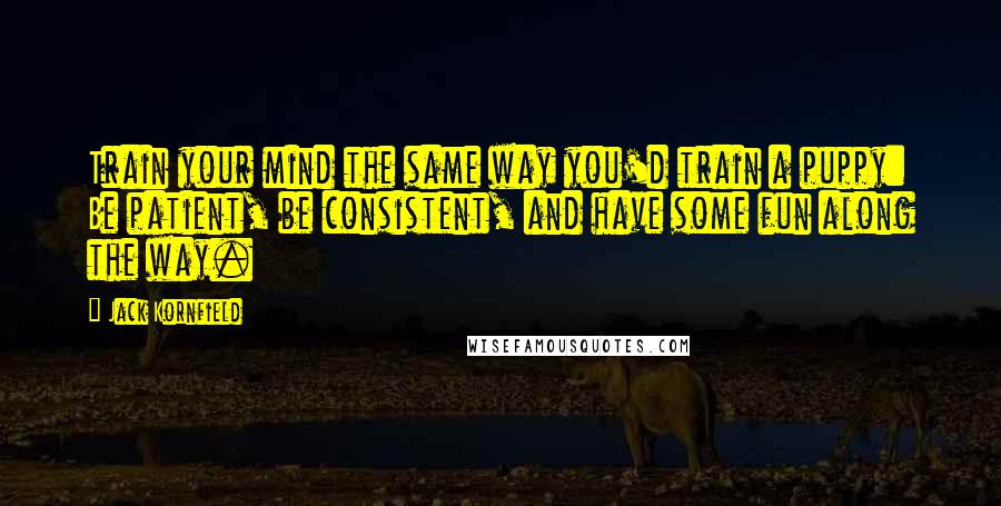 Jack Kornfield Quotes: Train your mind the same way you'd train a puppy: Be patient, be consistent, and have some fun along the way.