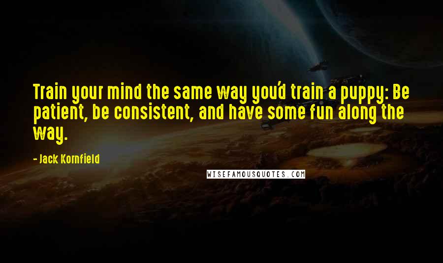 Jack Kornfield Quotes: Train your mind the same way you'd train a puppy: Be patient, be consistent, and have some fun along the way.