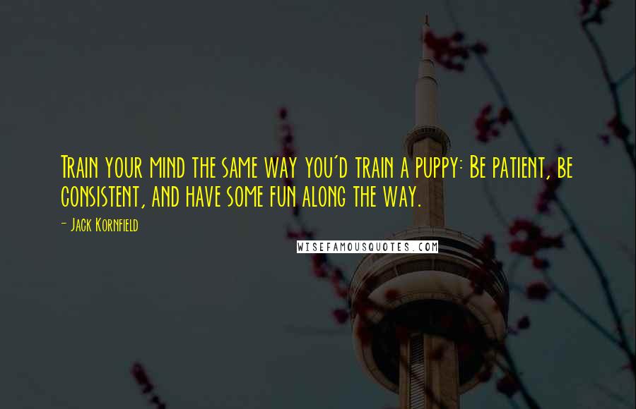 Jack Kornfield Quotes: Train your mind the same way you'd train a puppy: Be patient, be consistent, and have some fun along the way.