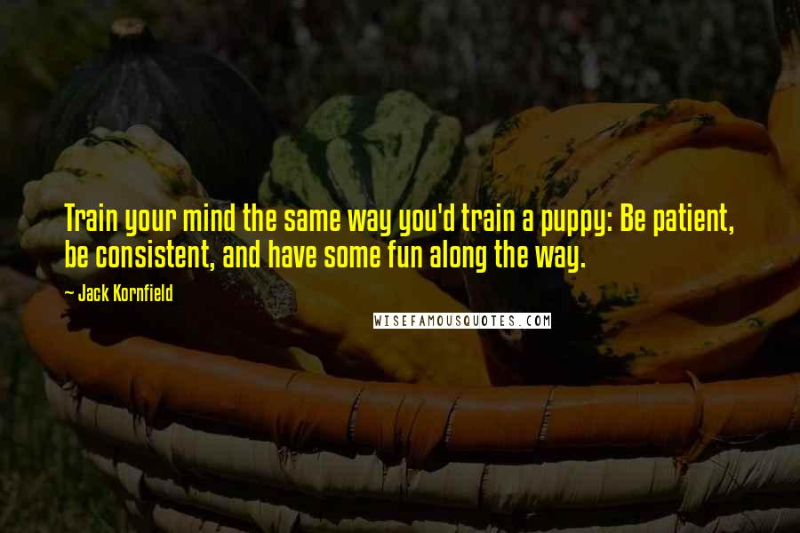 Jack Kornfield Quotes: Train your mind the same way you'd train a puppy: Be patient, be consistent, and have some fun along the way.