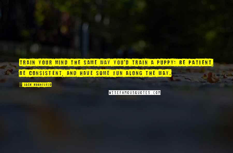 Jack Kornfield Quotes: Train your mind the same way you'd train a puppy: Be patient, be consistent, and have some fun along the way.