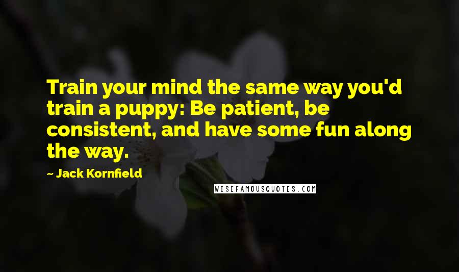 Jack Kornfield Quotes: Train your mind the same way you'd train a puppy: Be patient, be consistent, and have some fun along the way.