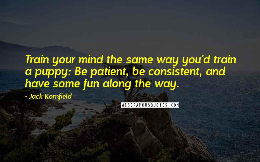 Jack Kornfield Quotes: Train your mind the same way you'd train a puppy: Be patient, be consistent, and have some fun along the way.