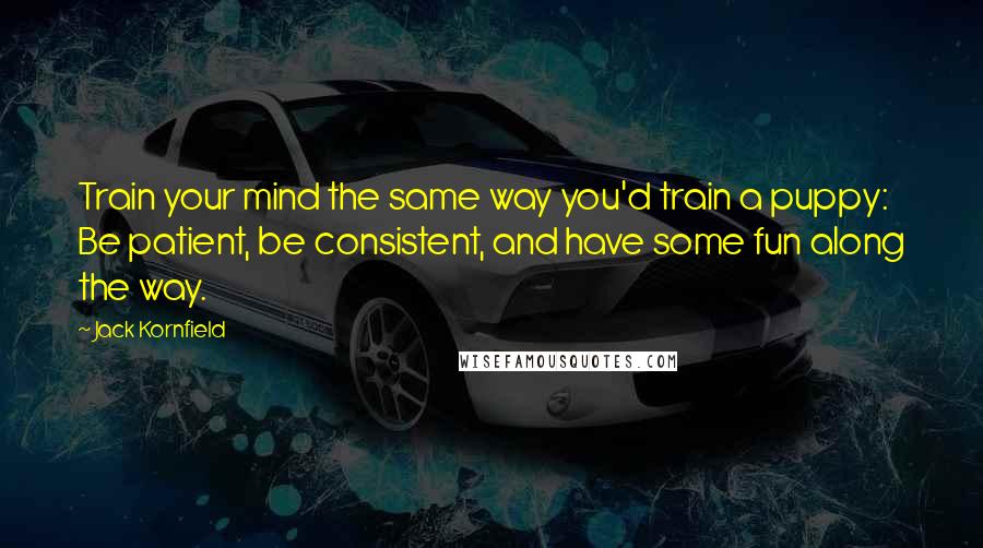 Jack Kornfield Quotes: Train your mind the same way you'd train a puppy: Be patient, be consistent, and have some fun along the way.