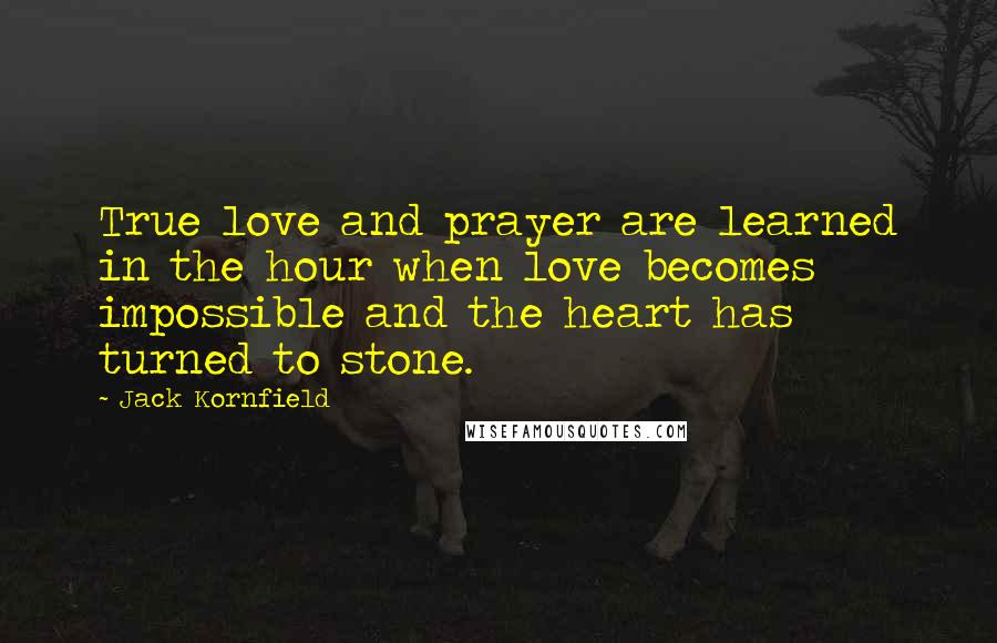 Jack Kornfield Quotes: True love and prayer are learned in the hour when love becomes impossible and the heart has turned to stone.