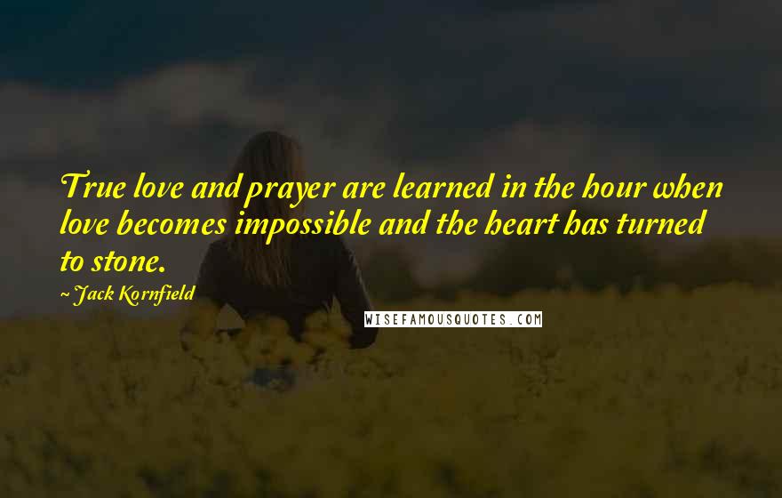 Jack Kornfield Quotes: True love and prayer are learned in the hour when love becomes impossible and the heart has turned to stone.