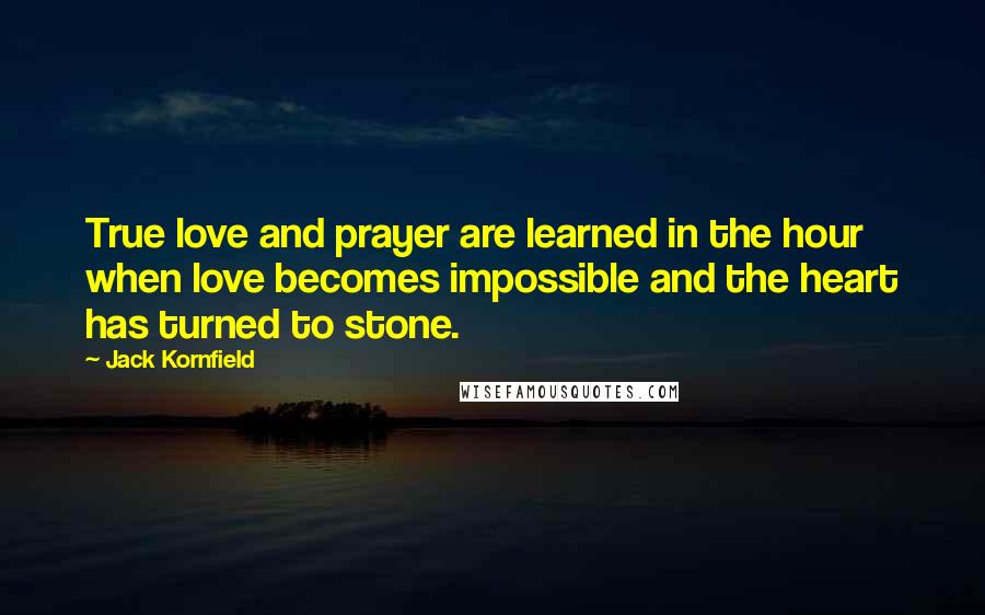 Jack Kornfield Quotes: True love and prayer are learned in the hour when love becomes impossible and the heart has turned to stone.