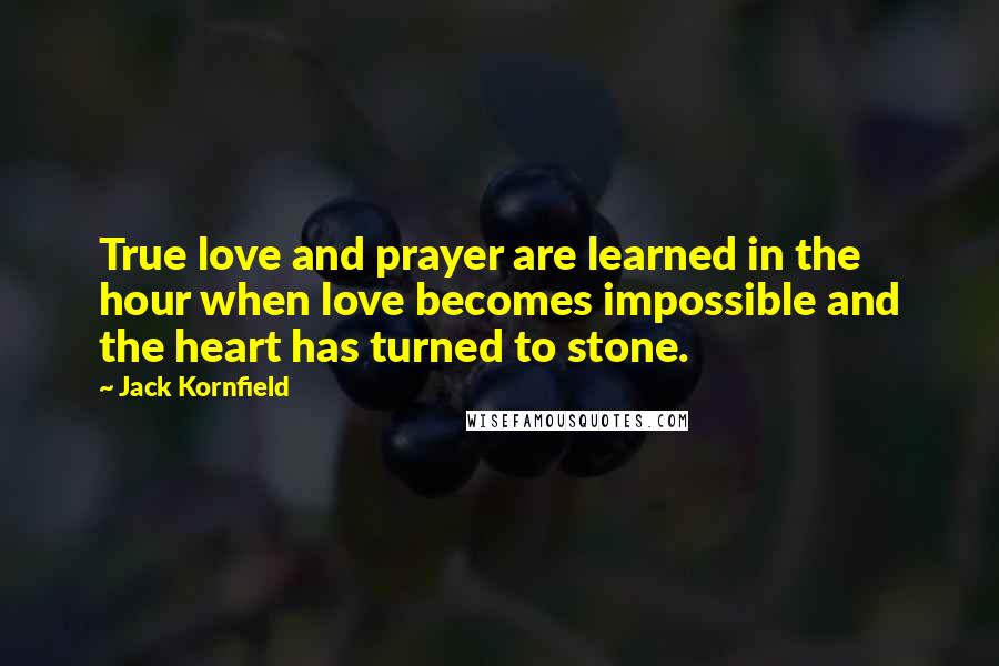 Jack Kornfield Quotes: True love and prayer are learned in the hour when love becomes impossible and the heart has turned to stone.