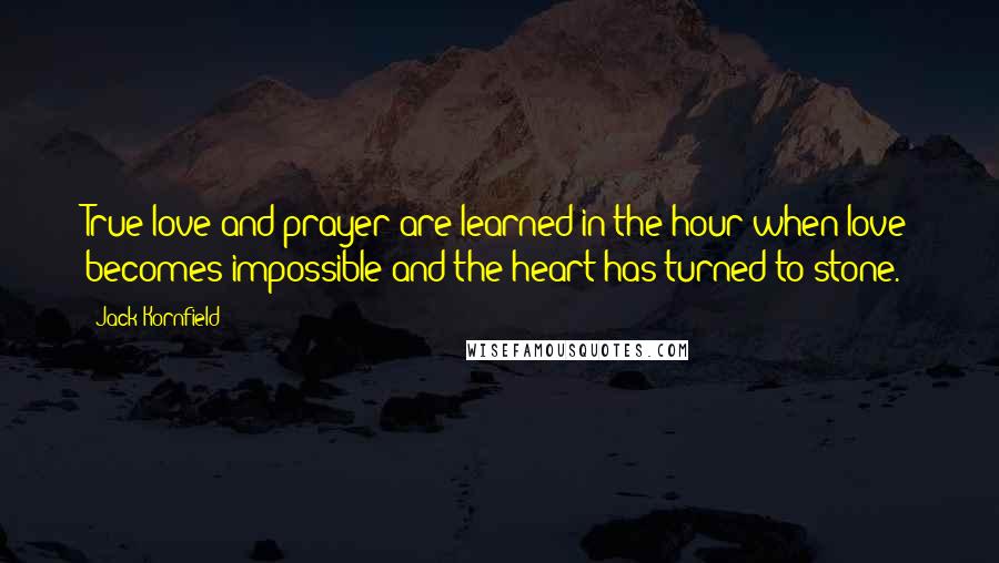 Jack Kornfield Quotes: True love and prayer are learned in the hour when love becomes impossible and the heart has turned to stone.