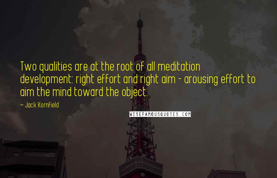 Jack Kornfield Quotes: Two qualities are at the root of all meditation development: right effort and right aim - arousing effort to aim the mind toward the object.