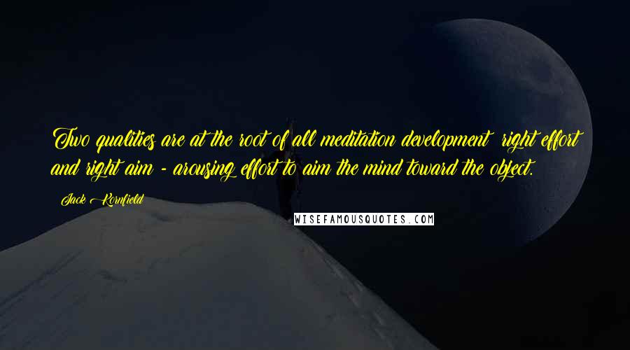 Jack Kornfield Quotes: Two qualities are at the root of all meditation development: right effort and right aim - arousing effort to aim the mind toward the object.